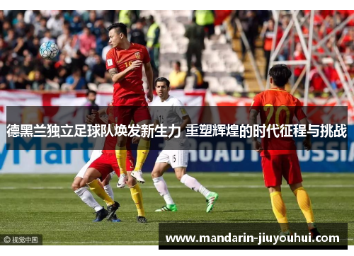 德黑兰独立足球队焕发新生力 重塑辉煌的时代征程与挑战 德黑兰独立足球队焕发新生力 重塑辉煌的时代征程与挑战