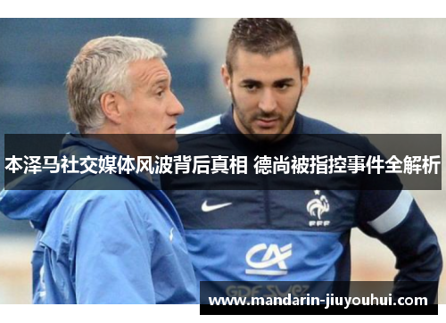 本泽马社交媒体风波背后真相 德尚被指控事件全解析