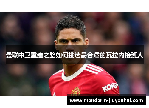 曼联中卫重建之路如何挑选最合适的瓦拉内接班人 曼联中卫重建之路如何挑选最合适的瓦拉内接班人