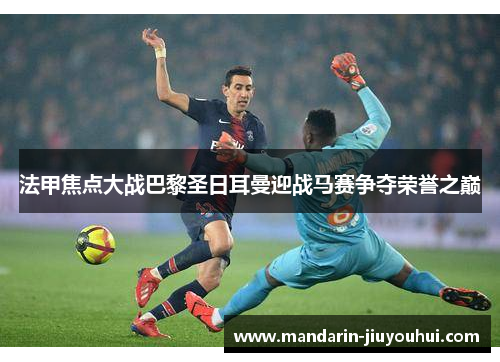 法甲焦点大战巴黎圣日耳曼迎战马赛争夺荣誉之巅 法甲焦点大战巴黎圣日耳曼迎战马赛争夺荣誉之巅
