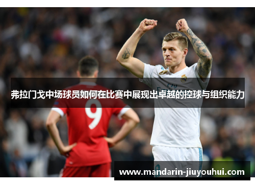 弗拉门戈中场球员如何在比赛中展现出卓越的控球与组织能力 弗拉门戈中场球员如何在比赛中展现出卓越的控球与组织能力