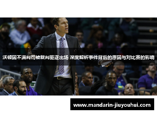 沃顿因不满判罚被裁判驱逐出场 深度解析事件背后的原因与对比赛的影响