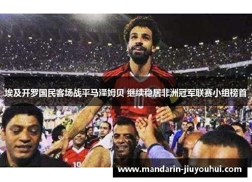 埃及开罗国民客场战平马泽姆贝 继续稳居非洲冠军联赛小组榜首 埃及开罗国民客场战平马泽姆贝 继续稳居非洲冠军联赛小组榜首