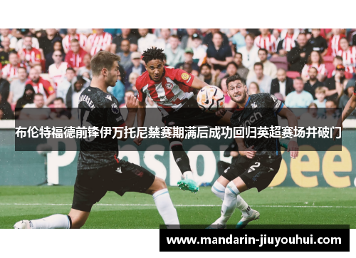 布伦特福德前锋伊万托尼禁赛期满后成功回归英超赛场并破门 布伦特福德前锋伊万托尼禁赛期满后成功回归英超赛场并破门