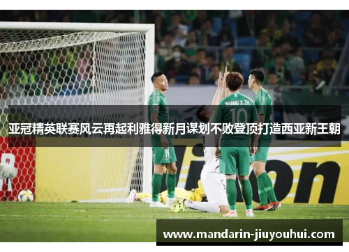 亚冠精英联赛风云再起利雅得新月谋划不败登顶打造西亚新王朝