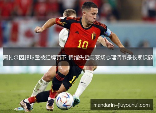 阿扎尔因踢球童被红牌罚下 情绪失控与赛场心理调节是长期课题